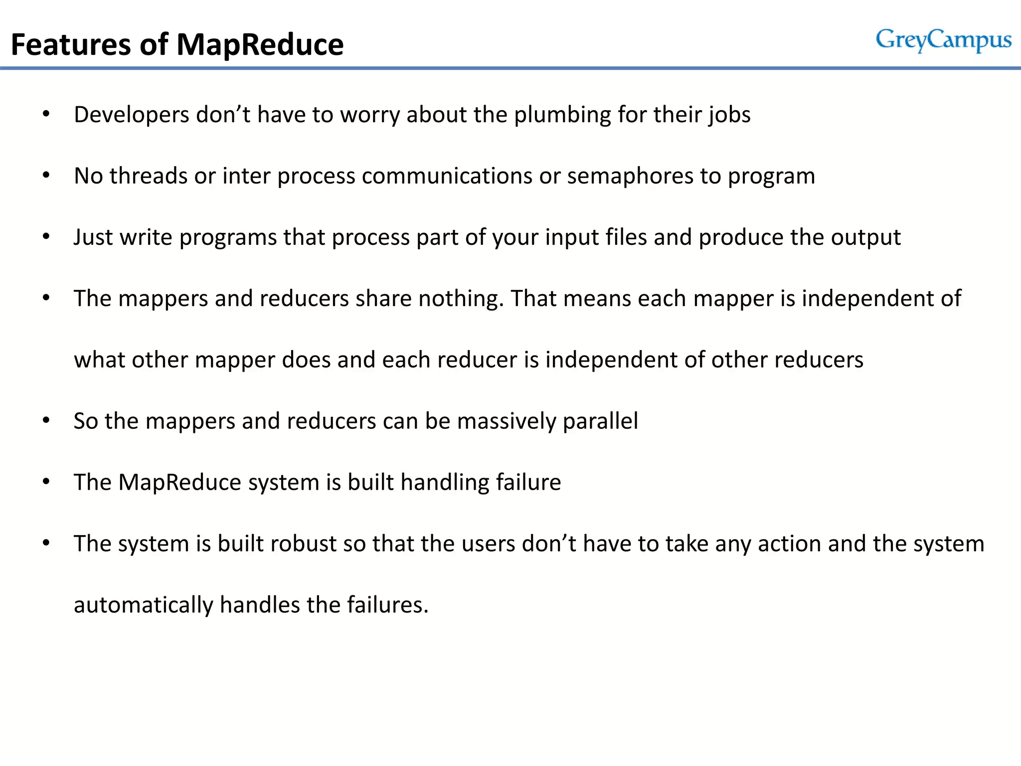 Features of MapReduce
• Developers don’t have to worry about the plumbing for their jobs
• No threads or inter process communications or semaphores to program
• Just write programs that process part of your input files and produce the output
• The mappers and reducers share nothing. That means each mapper is independent of
what other mapper does and each reducer is independent of other reducers
• So the mappers and reducers can be massively parallel
• The MapReduce system is built handling failure
• The system is built robust so that the users don’t have to take any action and the system
automatically handles the failures.
 