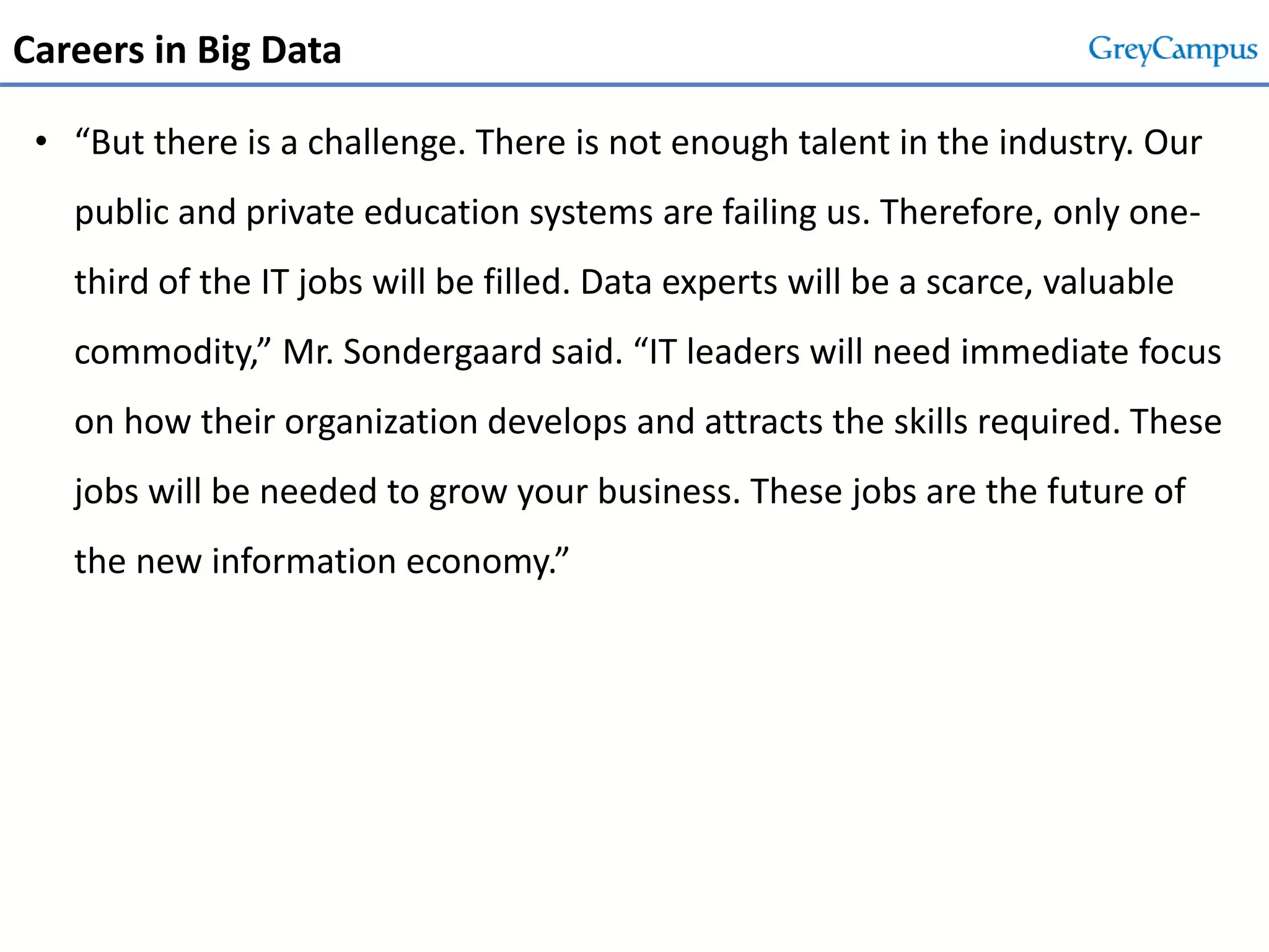 Careers in Big Data
• “But there is a challenge. There is not enough talent in the industry. Our
public and private education systems are failing us. Therefore, only one-
third of the IT jobs will be filled. Data experts will be a scarce, valuable
commodity,” Mr. Sondergaard said. “IT leaders will need immediate focus
on how their organization develops and attracts the skills required. These
jobs will be needed to grow your business. These jobs are the future of
the new information economy.”
 