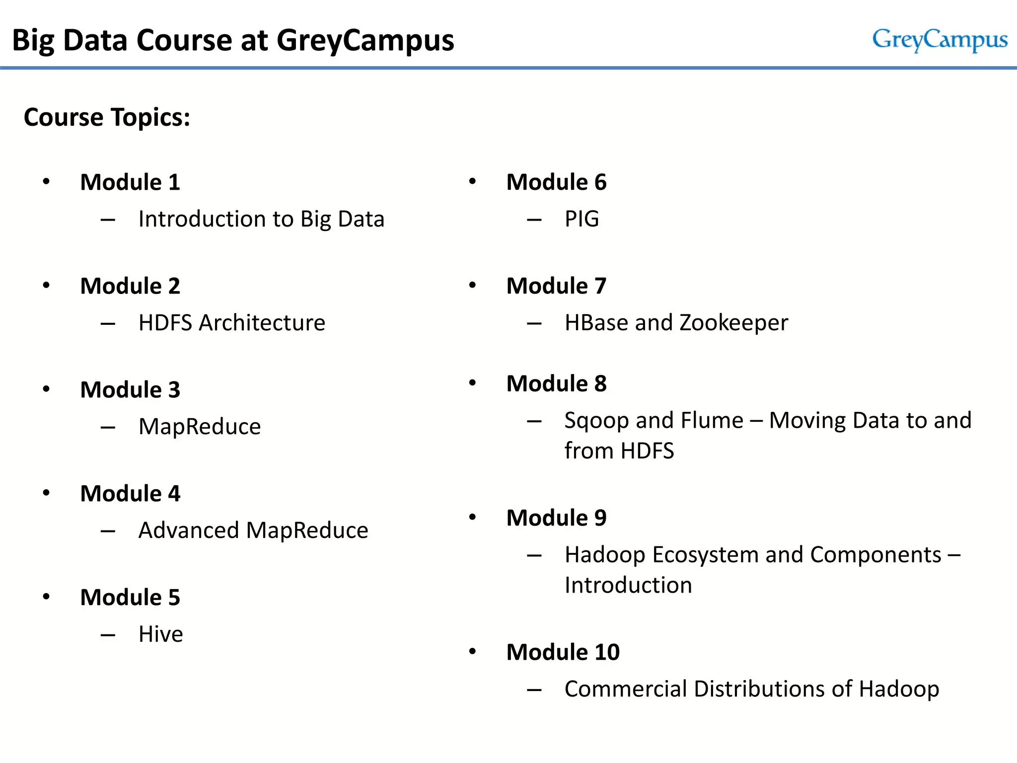 Big Data Course at GreyCampus
• Module 1
– Introduction to Big Data
• Module 2
– HDFS Architecture
• Module 3
– MapReduce
• Module 4
– Advanced MapReduce
• Module 5
– Hive
• Module 6
– PIG
• Module 7
– HBase and Zookeeper
• Module 8
– Sqoop and Flume – Moving Data to and
from HDFS
• Module 9
– Hadoop Ecosystem and Components –
Introduction
• Module 10
– Commercial Distributions of Hadoop
Course Topics:
 