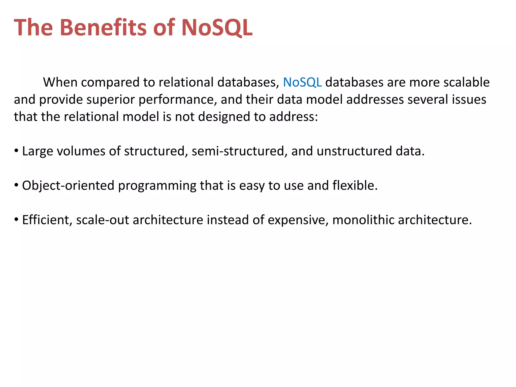 The Benefits of NoSQL When compared to relational databases, NoSQL databases are more scalable and provide superior performance, and their data model addresses several issues that the relational model is not designed to address: • Large volumes of structured, semi-structured, and unstructured data. • Object-oriented programming that is easy to use and flexible. • Efficient, scale-out architecture instead of expensive, monolithic architecture. 