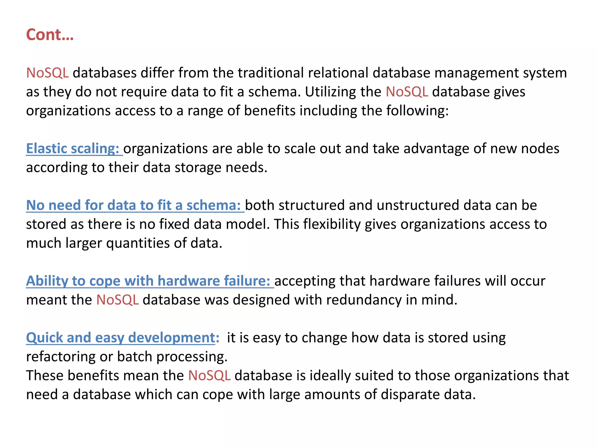 Cont… NoSQL databases differ from the traditional relational database management system as they do not require data to fit a schema. Utilizing the NoSQL database gives organizations access to a range of benefits including the following: Elastic scaling: organizations are able to scale out and take advantage of new nodes according to their data storage needs. No need for data to fit a schema: both structured and unstructured data can be stored as there is no fixed data model. This flexibility gives organizations access to much larger quantities of data. Ability to cope with hardware failure: accepting that hardware failures will occur meant the NoSQL database was designed with redundancy in mind. Quick and easy development: it is easy to change how data is stored using refactoring or batch processing. These benefits mean the NoSQL database is ideally suited to those organizations that need a database which can cope with large amounts of disparate data. 