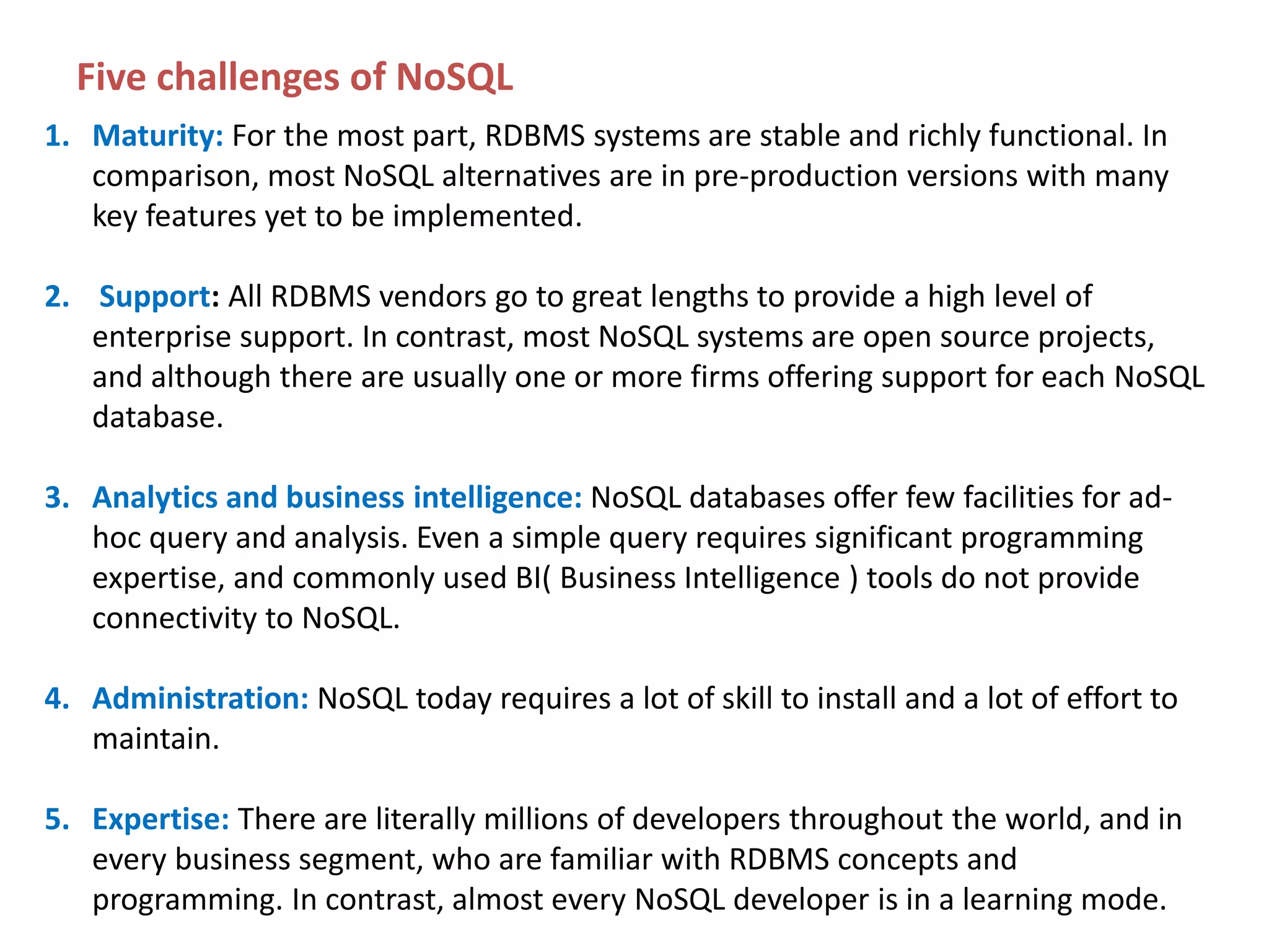 Five challenges of NoSQL 1. Maturity: For the most part, RDBMS systems are stable and richly functional. In comparison, most NoSQL alternatives are in pre-production versions with many key features yet to be implemented. 2. Support: All RDBMS vendors go to great lengths to provide a high level of enterprise support. In contrast, most NoSQL systems are open source projects, and although there are usually one or more firms offering support for each NoSQL database. 3. Analytics and business intelligence: NoSQL databases offer few facilities for adhoc query and analysis. Even a simple query requires significant programming expertise, and commonly used BI( Business Intelligence ) tools do not provide connectivity to NoSQL. 4. Administration: NoSQL today requires a lot of skill to install and a lot of effort to maintain. 5. Expertise: There are literally millions of developers throughout the world, and in every business segment, who are familiar with RDBMS concepts and programming. In contrast, almost every NoSQL developer is in a learning mode. 