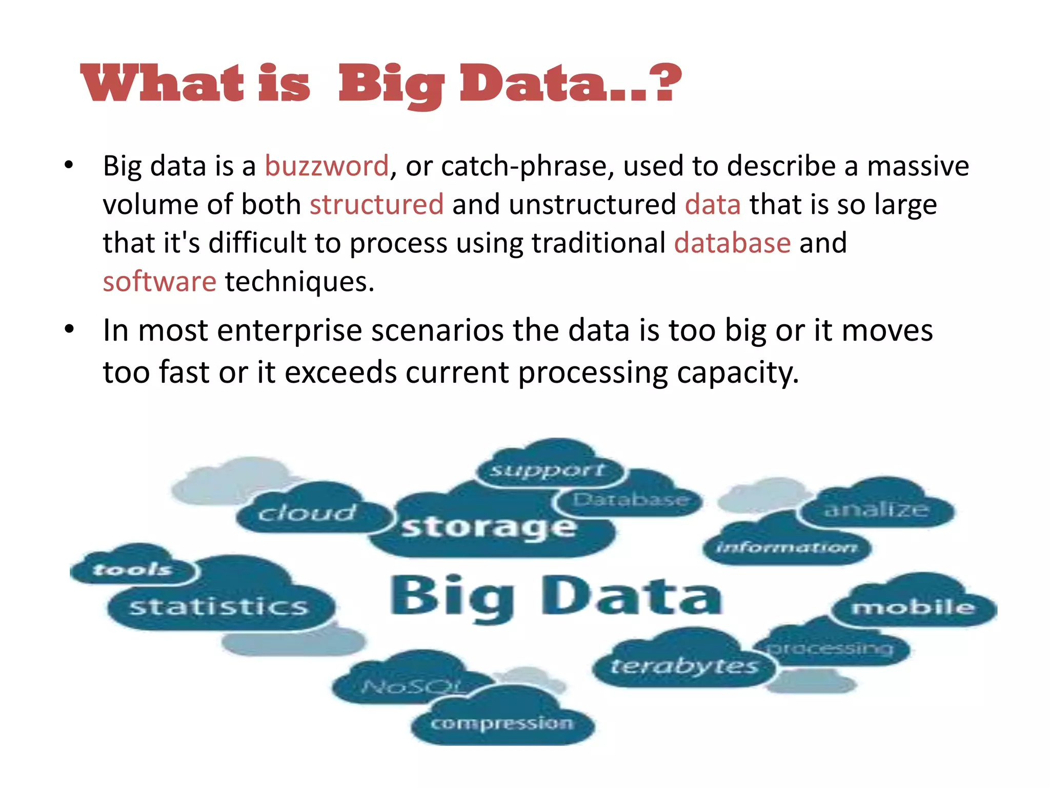 What is Big Data..? • Big data is a buzzword, or catch-phrase, used to describe a massive volume of both structured and unstructured data that is so large that it's difficult to process using traditional database and software techniques. • In most enterprise scenarios the data is too big or it moves too fast or it exceeds current processing capacity. 