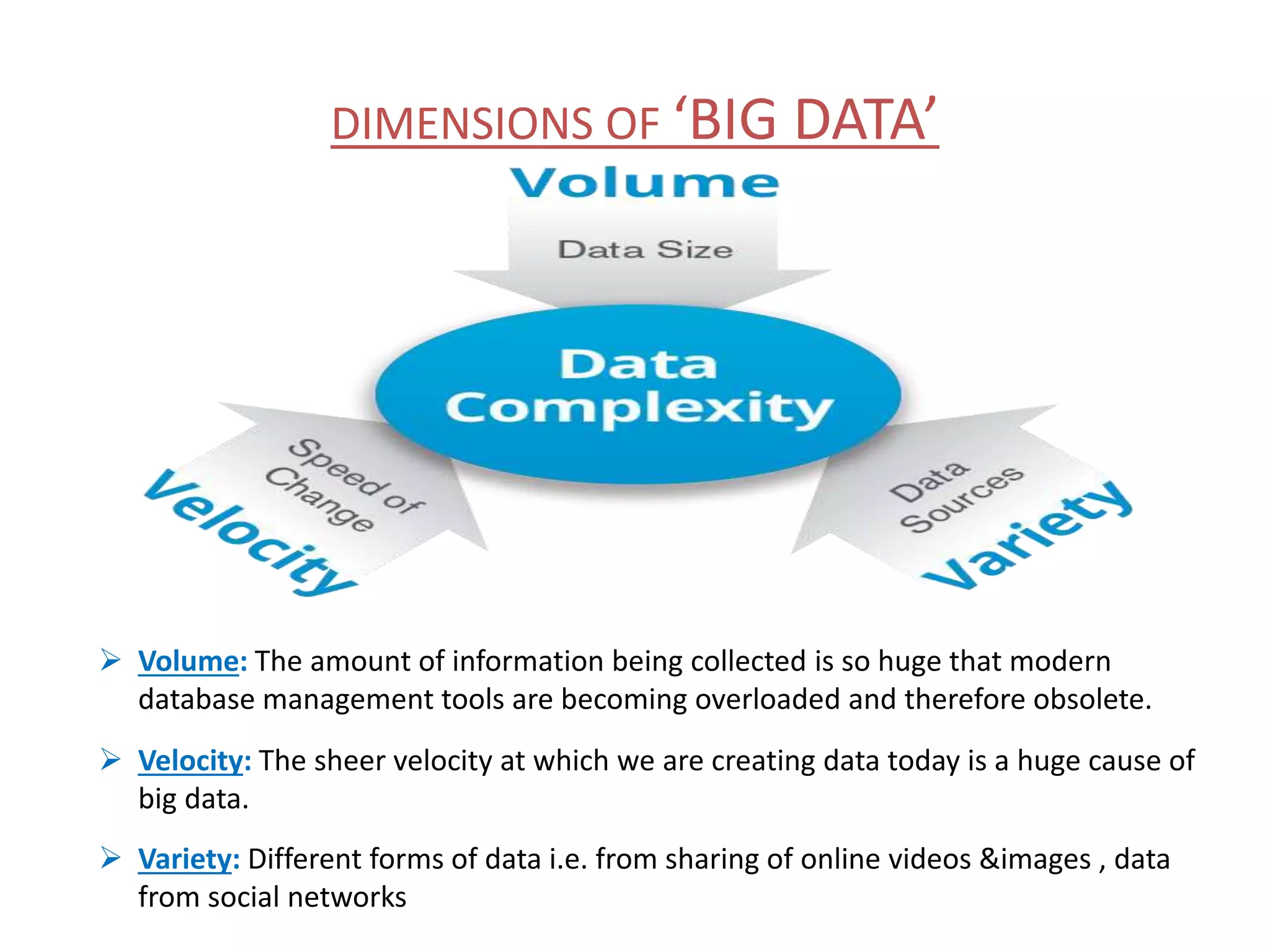 DIMENSIONS OF ‘BIG DATA’  Volume: The amount of information being collected is so huge that modern database management tools are becoming overloaded and therefore obsolete.  Velocity: The sheer velocity at which we are creating data today is a huge cause of big data.  Variety: Different forms of data i.e. from sharing of online videos &images , data from social networks 