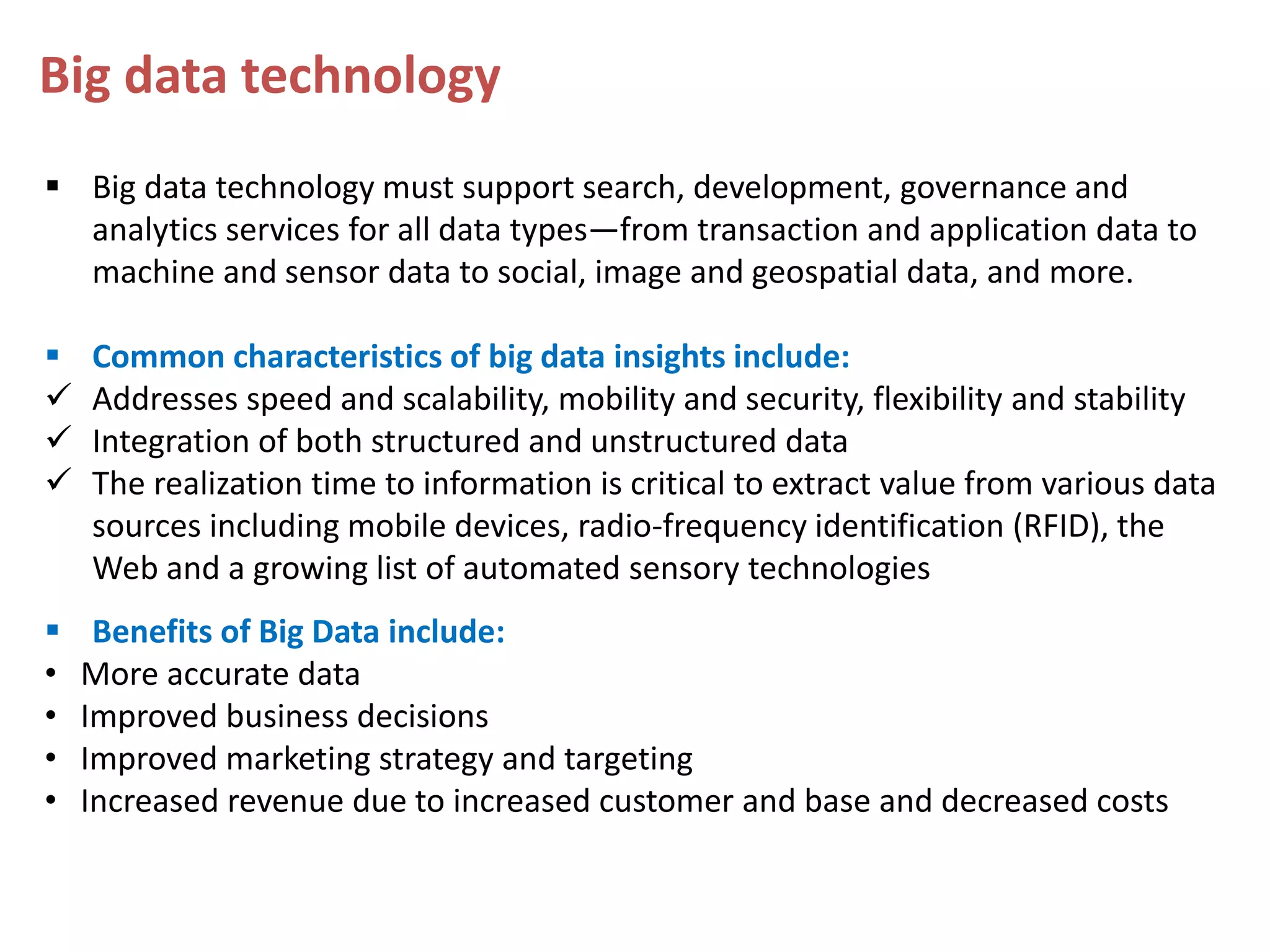 Big data technology  Big data technology must support search, development, governance and analytics services for all data types—from transaction and application data to machine and sensor data to social, image and geospatial data, and more.      • • • • Common characteristics of big data insights include: Addresses speed and scalability, mobility and security, flexibility and stability Integration of both structured and unstructured data The realization time to information is critical to extract value from various data sources including mobile devices, radio-frequency identification (RFID), the Web and a growing list of automated sensory technologies Benefits of Big Data include: More accurate data Improved business decisions Improved marketing strategy and targeting Increased revenue due to increased customer and base and decreased costs 
