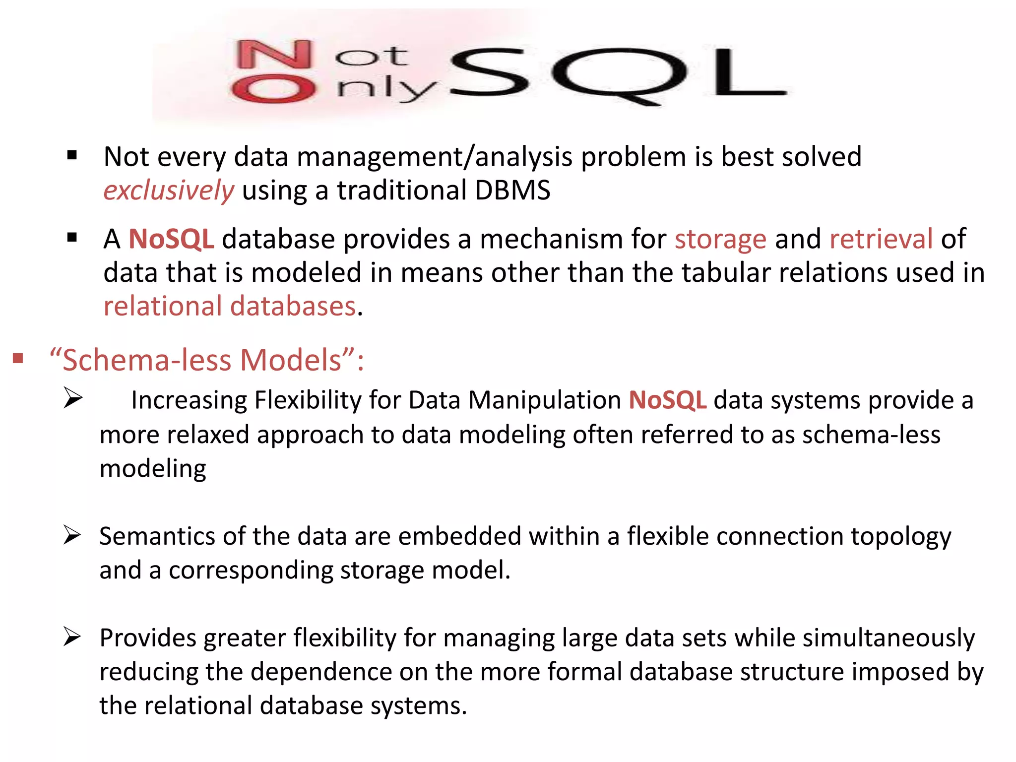  Not every data management/analysis problem is best solved exclusively using a traditional DBMS  A NoSQL database provides a mechanism for storage and retrieval of data that is modeled in means other than the tabular relations used in relational databases.  “Schema-less Models”:  Increasing Flexibility for Data Manipulation NoSQL data systems provide a more relaxed approach to data modeling often referred to as schema-less modeling  Semantics of the data are embedded within a flexible connection topology and a corresponding storage model.  Provides greater flexibility for managing large data sets while simultaneously reducing the dependence on the more formal database structure imposed by the relational database systems. 