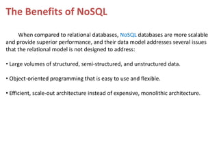 The Benefits of NoSQL
When compared to relational databases, NoSQL databases are more scalable
and provide superior performance, and their data model addresses several issues
that the relational model is not designed to address:
• Large volumes of structured, semi-structured, and unstructured data.
• Object-oriented programming that is easy to use and flexible.
• Efficient, scale-out architecture instead of expensive, monolithic architecture.

 