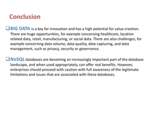Conclusion
BIG DATA is a key for innovation and has a high potential for value creation.
There are huge opportunities, for example concerning healthcare, location
related data, retail, manufacturing, or social data. There are also challenges, for
example concerning data volume, data quality, data capturing, and data
management, such as privacy, security or governance.

NoSQL databases are becoming an increasingly important part of the database
landscape, and when used appropriately, can offer real benefits. However,
enterprises should proceed with caution with full awareness of the legitimate
limitations and issues that are associated with these databases.

 