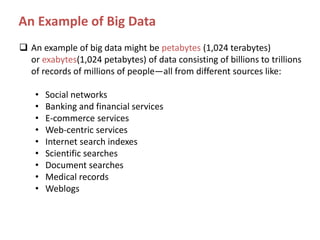An Example of Big Data
 An example of big data might be petabytes (1,024 terabytes)
or exabytes(1,024 petabytes) of data consisting of billions to trillions
of records of millions of people—all from different sources like:
•
•
•
•
•
•
•
•
•

Social networks
Banking and financial services
E-commerce services
Web-centric services
Internet search indexes
Scientific searches
Document searches
Medical records
Weblogs

 