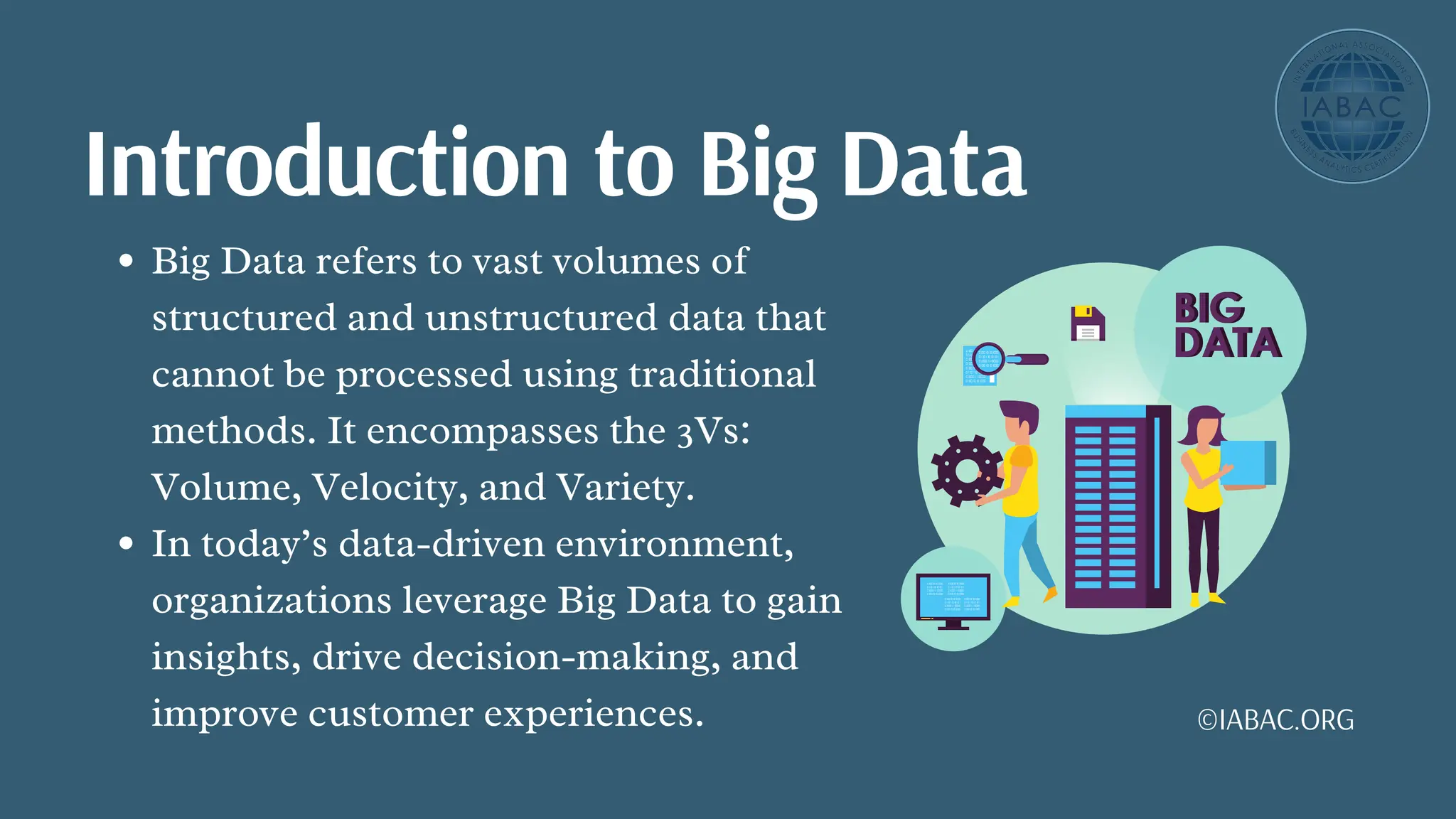 Big Data refers to vast volumes of
structured and unstructured data that
cannot be processed using traditional
methods. It encompasses the 3Vs:
Volume, Velocity, and Variety.
In today’s data-driven environment,
organizations leverage Big Data to gain
insights, drive decision-making, and
improve customer experiences.
Introduction to Big Data
©IABAC.ORG
 