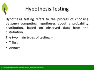 © SpringPeople Software Private Limited, All Rights Reserved. 
Hypothesis Testing 
Hypothesistestingreferstotheprocessofchoosingbetweencompetinghypothesesaboutaprobabilitydistribution,basedonobserveddatafromthedistribution. 
Thetwomaintypesoftesting:- 
•T Test 
•Annova  