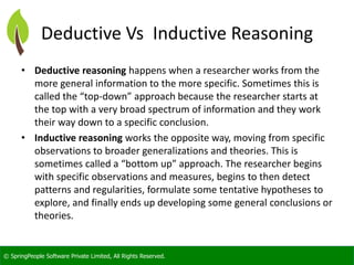 © SpringPeople Software Private Limited, All Rights Reserved. 
Deductive VsInductive Reasoning 
•Deductive reasoninghappens when a researcher works from the more general information to the more specific. Sometimes this is called the “top-down” approach because the researcher starts at the top with a very broad spectrum of information and they work their way down to a specific conclusion. 
•Inductive reasoningworks the opposite way, moving from specific observations to broader generalizations and theories. This is sometimes called a “bottom up” approach. The researcher begins with specific observations and measures, begins to then detect patterns and regularities, formulate some tentative hypotheses to explore, and finally ends up developing some general conclusions or theories.  