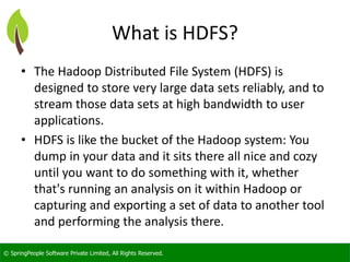 © SpringPeople Software Private Limited, All Rights Reserved. 
What is HDFS? 
•The Hadoop Distributed File System (HDFS) is designed to store very large data sets reliably, and to stream those data sets at high bandwidth to user applications. 
•HDFS is like the bucket of the Hadoop system: You dump in your data and it sits there all nice and cozy until you want to do something with it, whether that's running an analysis on it within Hadoop or capturing and exporting a set of data to another tool and performing the analysis there.  