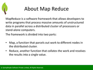 © SpringPeople Software Private Limited, All Rights Reserved. 
About Map Reduce 
MapReduceis a software framework that allows developers to write programs that process massive amounts of unstructured data in parallel across a distributed cluster of processors or stand-alone computers. 
The framework is divided into two parts: 
•Map, afunctionthat parcels out work to different nodes in the distributed cluster. 
•Reduce, another function that collates the work and resolves the results into a single value.  