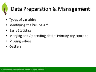 © SpringPeople Software Private Limited, All Rights Reserved. 
Data Preparation & Management 
•Types of variables 
•Identifying the business Y 
•Basic Statistics 
•Merging and Appending data –Primary key concept 
•Missing values 
•Outliers  