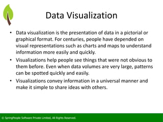© SpringPeople Software Private Limited, All Rights Reserved. 
Data Visualization 
•Data visualization is the presentation of data in a pictorial or graphical format. For centuries, people have depended on visual representations such as charts and maps to understand information more easily and quickly. 
•Visualizations help people see things that were not obvious to them before. Even when data volumes are very large, patterns can be spotted quickly and easily. 
•Visualizations convey information in a universal manner and make it simple to share ideas with others.  