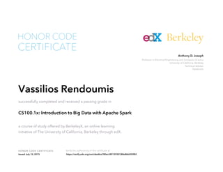 Professor in Electrical Engineering and Computer Science
University of California, Berkeley
Technical Advisor
Databricks
Anthony D. Joseph
HONOR CODE CERTIFICATE Verify the authenticity of this certificate at
Berkeley
CERTIFICATE
HONOR CODE
Vassilios Rendoumis
successfully completed and received a passing grade in
CS100.1x: Introduction to Big Data with Apache Spark
a course of study offered by BerkeleyX, an online learning
initiative of The University of California, Berkeley through edX.
Issued July 10, 2015 https://verify.edx.org/cert/dee8ce780ec24912930188e8bb5f2982
 