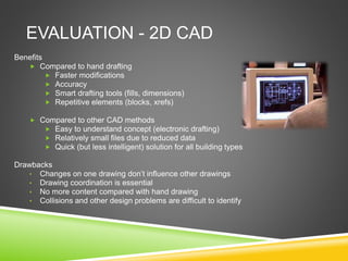 EVALUATION - 2D CAD
Benefits
 Compared to hand drafting
 Faster modifications
 Accuracy
 Smart drafting tools (fills, dimensions)
 Repetitive elements (blocks, xrefs)
 Compared to other CAD methods
 Easy to understand concept (electronic drafting)
 Relatively small files due to reduced data
 Quick (but less intelligent) solution for all building types
Drawbacks
• Changes on one drawing don’t influence other drawings
• Drawing coordination is essential
• No more content compared with hand drawing
• Collisions and other design problems are difficult to identify
 