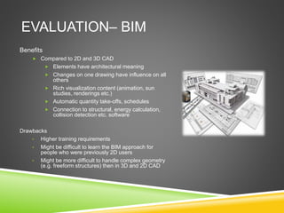 EVALUATION– BIM
Benefits
 Compared to 2D and 3D CAD
 Elements have architectural meaning
 Changes on one drawing have influence on all
others
 Rich visualization content (animation, sun
studies, renderings etc.)
 Automatic quantity take-offs, schedules
 Connection to structural, energy calculation,
collision detection etc. software
Drawbacks
• Higher training requirements
• Might be difficult to learn the BIM approach for
people who were previously 2D users
• Might be more difficult to handle complex geometry
(e.g. freeform structures) then in 3D and 2D CAD
 