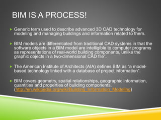 BIM IS A PROCESS!
 Generic term used to describe advanced 3D CAD technology for
modeling and managing buildings and information related to them.
 BIM models are differentiated from traditional CAD systems in that the
software objects in a BIM model are intelligible to computer programs
as representations of real-world building components, unlike the
graphic objects in a two-dimensional CAD file”.
 The American Institute of Architects (AIA) defines BIM as “a model-
based technology linked with a database of project information”.
 BIM covers geometry, spatial relationships, geographic information,
quantities and properties of building components.
(http://en.wikipedia.org/wiki/Building_Information_Modeling)
 
