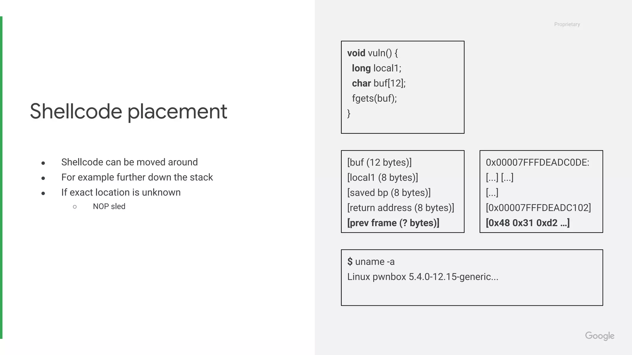 Proprietary
Proprietary
● Shellcode can be moved around
● For example further down the stack
● If exact location is unknown
○ NOP sled
Shellcode placement
void vuln() {
long local1;
char buf[12];
fgets(buf);
}
$ uname -a
Linux pwnbox 5.4.0-12.15-generic...
[buf (12 bytes)]
[local1 (8 bytes)]
[saved bp (8 bytes)]
[return address (8 bytes)]
[prev frame (? bytes)]
0x00007FFFDEADC0DE:
[...] [...]
[...]
[0x00007FFFDEADC102]
[0x48 0x31 0xd2 …]
 