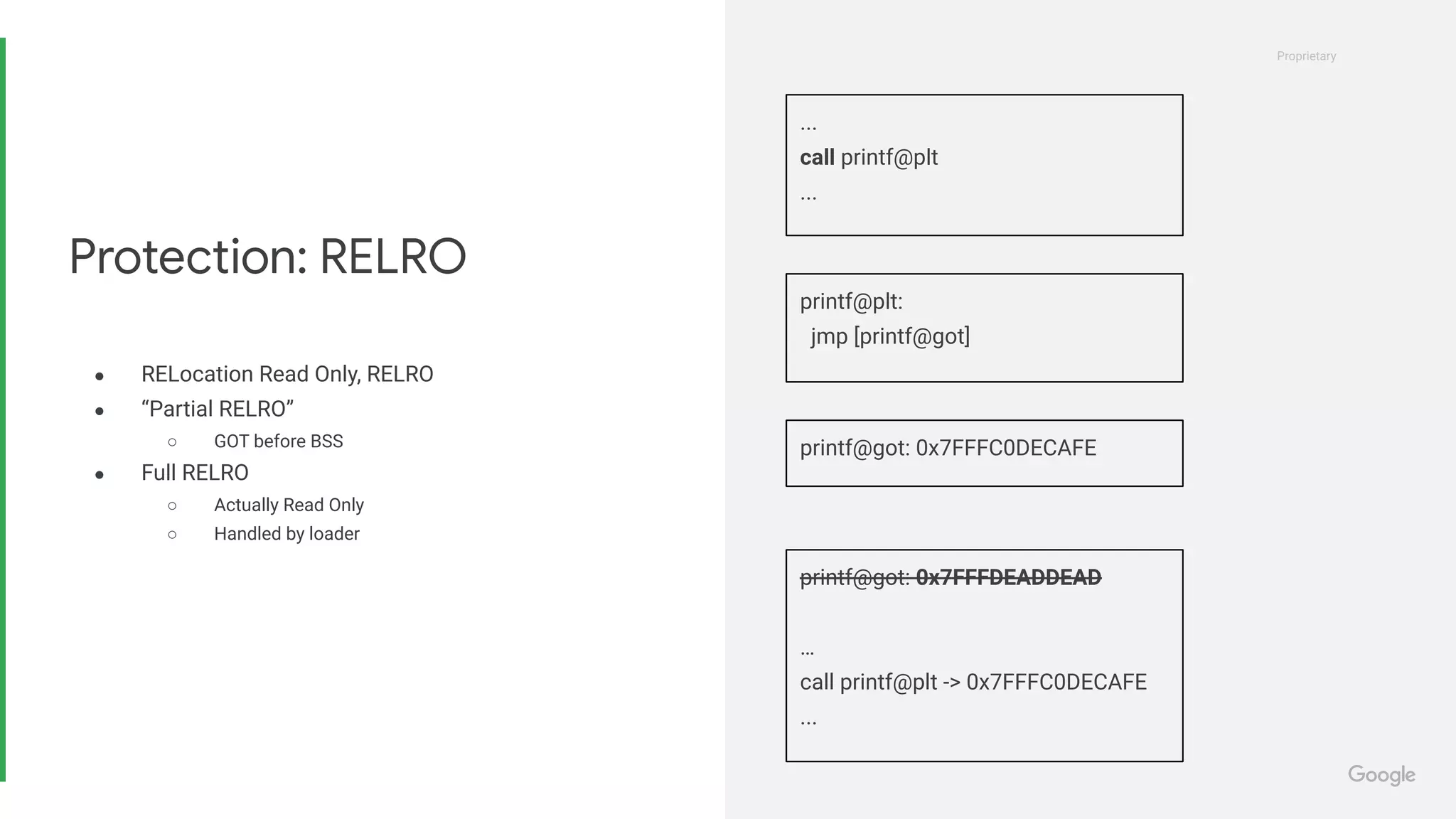Proprietary
Proprietary
● RELocation Read Only, RELRO
● “Partial RELRO”
○ GOT before BSS
● Full RELRO
○ Actually Read Only
○ Handled by loader
Protection: RELRO
...
call printf@plt
...
printf@plt:
jmp [printf@got]
printf@got: 0x7FFFC0DECAFE
printf@got: 0x7FFFDEADDEAD
…
call printf@plt -> 0x7FFFC0DECAFE
...
 