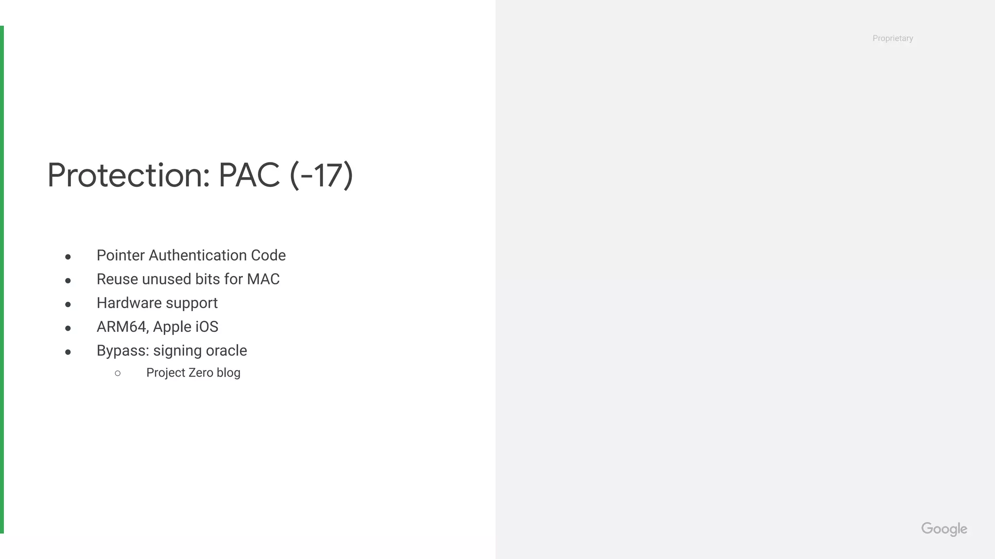 Proprietary
Proprietary
● Pointer Authentication Code
● Reuse unused bits for MAC
● Hardware support
● ARM64, Apple iOS
● Bypass: signing oracle
○ Project Zero blog
Protection: PAC (-17)
 