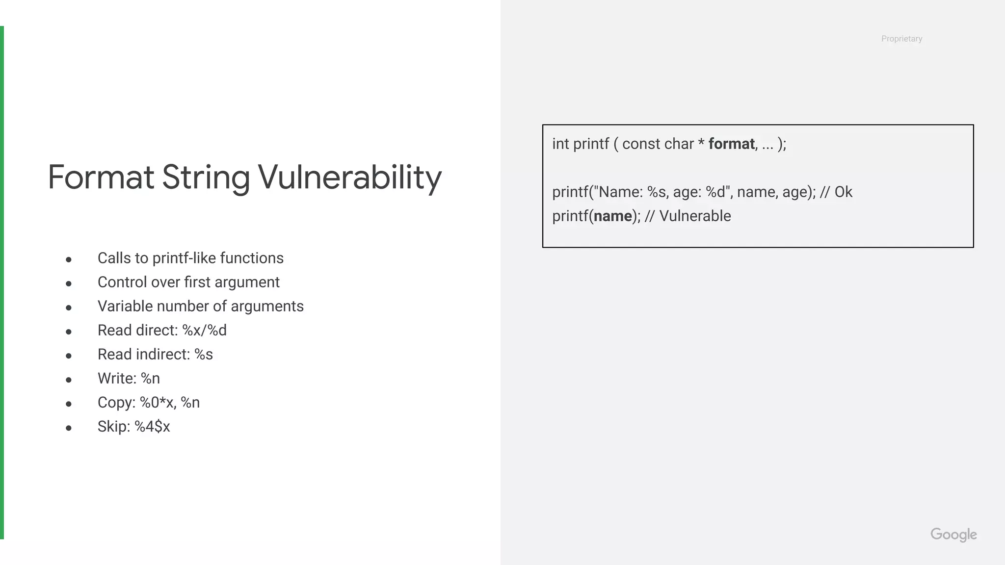 Proprietary
Proprietary
● Calls to printf-like functions
● Control over ﬁrst argument
● Variable number of arguments
● Read direct: %x/%d
● Read indirect: %s
● Write: %n
● Copy: %0*x, %n
● Skip: %4$x
Format String Vulnerability
int printf ( const char * format, ... );
printf("Name: %s, age: %d", name, age); // Ok
printf(name); // Vulnerable
 