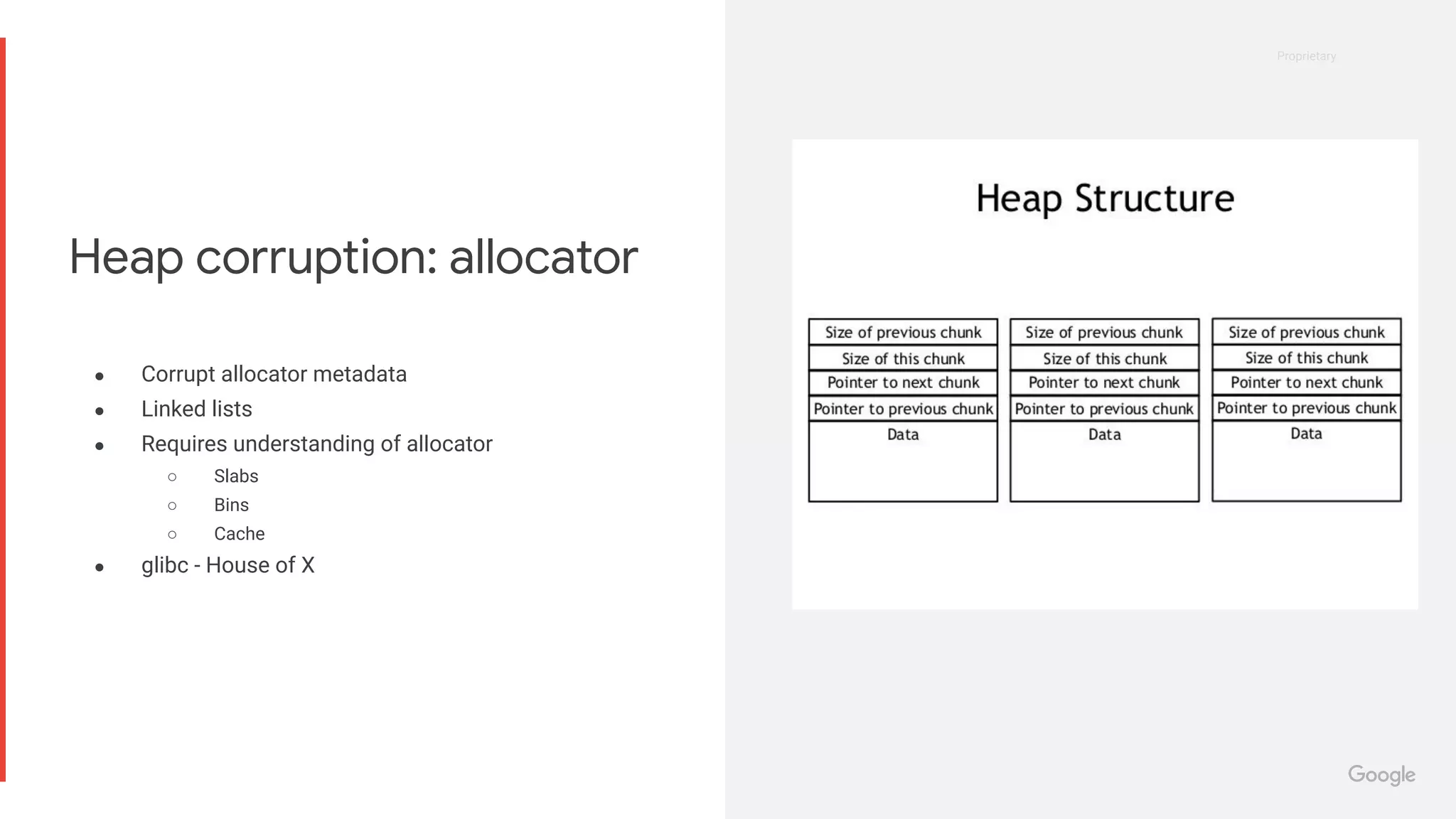 Proprietary
Proprietary
● Corrupt allocator metadata
● Linked lists
● Requires understanding of allocator
○ Slabs
○ Bins
○ Cache
● glibc - House of X
Heap corruption: allocator
 