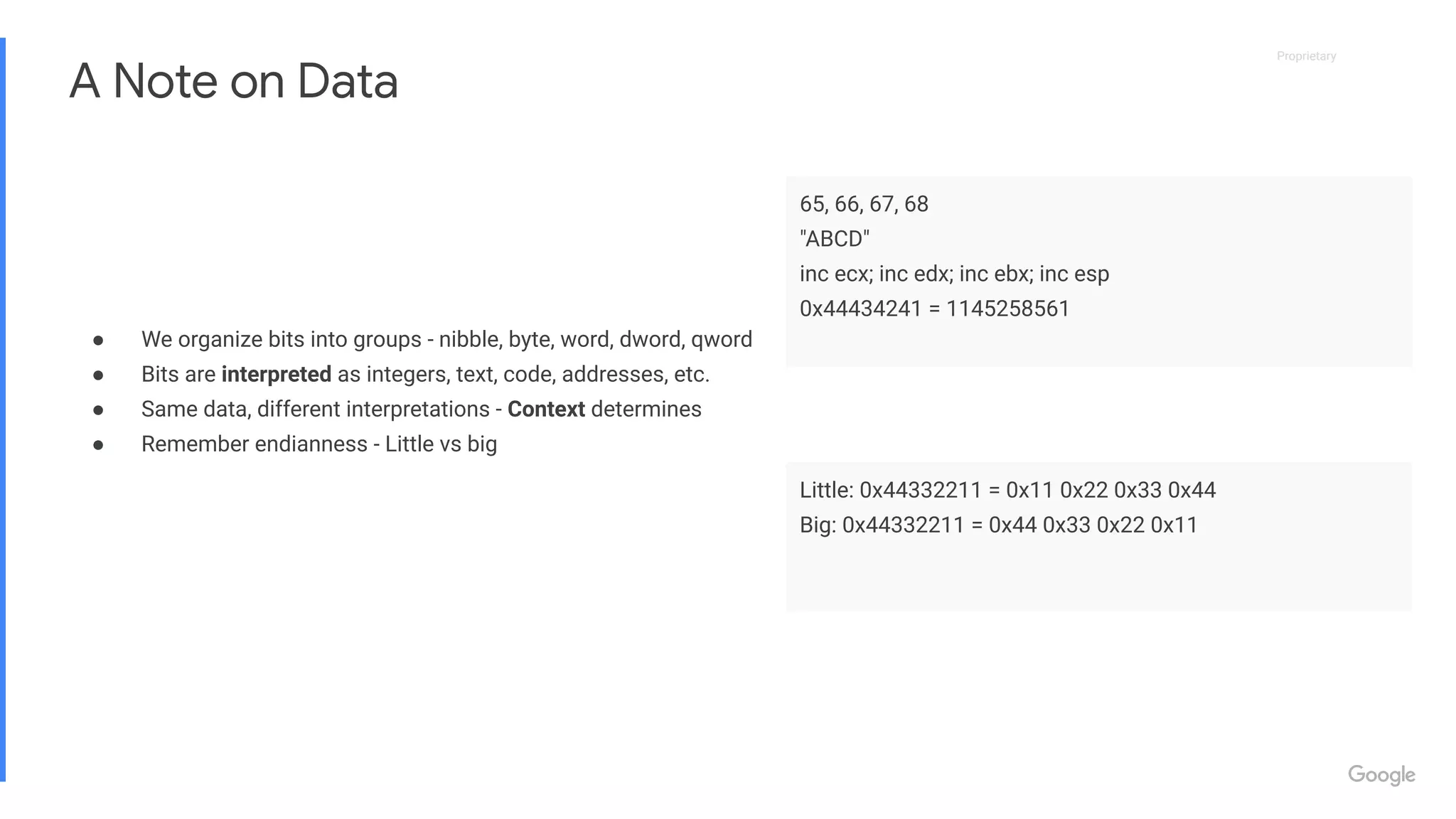 Proprietary
Proprietary
A Note on Data
● We organize bits into groups - nibble, byte, word, dword, qword
● Bits are interpreted as integers, text, code, addresses, etc.
● Same data, different interpretations - Context determines
● Remember endianness - Little vs big
65, 66, 67, 68
"ABCD"
inc ecx; inc edx; inc ebx; inc esp
0x44434241 = 1145258561
Little: 0x44332211 = 0x11 0x22 0x33 0x44
Big: 0x44332211 = 0x44 0x33 0x22 0x11
 