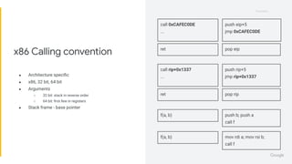 Proprietary
Proprietary
● Architecture speciﬁc
● x86, 32 bit, 64 bit
● Arguments
○ 32 bit: stack in reverse order
○ 64 bit: ﬁrst few in registers
● Stack frame - base pointer
x86 Calling convention
call 0xCAFEC0DE
...
push eip+5
jmp 0xCAFEC0DE
call rip+0x1337
...
push rip+5
jmp rip+0x1337
ret pop eip
ret pop rip
f(a, b) push b; push a
call f
f(a, b) mov rdi a; mov rsi b;
call f
 