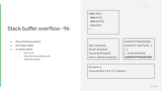 Proprietary
Proprietary
● No protections present
● No longer viable
● A simple attack
○ Inject code
○ Overwrite return address with
shellcode location
Stack buffer overflow -96
void vuln() {
long local1;
char buf[16];
fgets(buf);
}
$ uname -a
Linux pwnbox 5.4.0-12.15-generic...
[buf (16 bytes)]
[local1 (8 bytes)]
[saved bp (8 bytes)]
[return address (8 bytes)]
0x00007FFFDEADC0DE:
[0x48 0x31 0xd2 0x48 ...]
[...]
[... 0x3b 0x0f 0x05]
[0x00007FFFDEADC0DE]
 