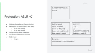Proprietary
Proprietary
● Address Space Layout Randomization
● Randomize location of stack and heap
○ 32 bit: 12 bit entropy
○ 64 bit: 28 bit entropy
● So far code location still known
● Location of buffer now unknown
● Code reuse
○ Gadgets
Protection: ASLR -01
0x00007FFFCAFECAFE:
jmp rsp
$ uname -a
Linux pwnbox 5.4.0-12.15-generic...
[buf (16 bytes)]
[local1 (8 bytes)]
[saved bp (8 bytes)]
[return address (8 bytes)]
[prev frame (? bytes)]
0x????????:
[...] [...]
[...]
[0x00007FFFCAFECAFE]
[0x48 0x31 0xd2 …]
 