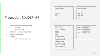 Proprietary
Proprietary
● Adds permission bits to memory
○ Code: RX
○ Heap+Stack: RW
● Shellcode on stack not possible
● Code location know
● Gadgets
○ Return-oriented programming
Protection: NX/DEP -97
0x4000104A:
...
pop eax
ret
0x4000106A:
...
pop ebx
pop ecx
ret
0x????????:
[AAAA...DDDD]
[EEEE]
[FFFF]
[0x4000104A]
[0xDEADBEEF]
[0x4000106A]
[0xCAFEBABE]
[0xFEEDF00D]
eax = 0xDEADBEEF
ebx = 0xCAFEBABE
ecx = 0xFEEDF00D
 