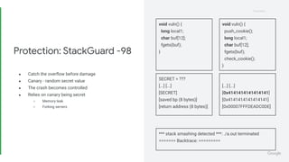 Proprietary
Proprietary
● Catch the overﬂow before damage
● Canary - random secret value
● The crash becomes controlled
● Relies on canary being secret
○ Memory leak
○ Forking servers
Protection: StackGuard -98
void vuln() {
long local1;
char buf[12];
fgets(buf);
}
*** stack smashing detected ***: ./a.out terminated
======= Backtrace: =========
SECRET = ???
[...] [...]
[SECRET]
[saved bp (8 bytes)]
[return address (8 bytes)]
[...] [...]
[0x4141414141414141]
[0x4141414141414141]
[0x00007FFFDEADC0DE]
void vuln() {
push_cookie();
long local1;
char buf[12];
fgets(buf);
check_cookie();
}
 