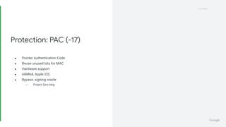 Proprietary
Proprietary
● Pointer Authentication Code
● Reuse unused bits for MAC
● Hardware support
● ARM64, Apple iOS
● Bypass: signing oracle
○ Project Zero blog
Protection: PAC (-17)
 