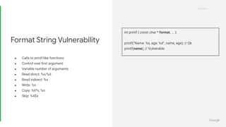 Proprietary
Proprietary
● Calls to printf-like functions
● Control over ﬁrst argument
● Variable number of arguments
● Read direct: %x/%d
● Read indirect: %s
● Write: %n
● Copy: %0*x, %n
● Skip: %4$x
Format String Vulnerability
int printf ( const char * format, ... );
printf("Name: %s, age: %d", name, age); // Ok
printf(name); // Vulnerable
 