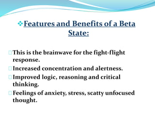 Features and Benefits of a Beta 
State: 
This is the brainwave for the fight-flight 
response. 
Increased concentration and alertness. 
Improved logic, reasoning and critical 
thinking. 
Feelings of anxiety, stress, scatty unfocused 
thought. 
 