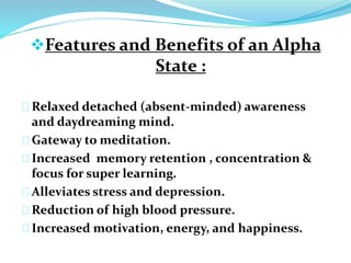 Features and Benefits of an Alpha 
State : 
Relaxed detached (absent-minded) awareness 
and daydreaming mind. 
Gateway to meditation. 
Increased memory retention , concentration & 
focus for super learning. 
Alleviates stress and depression. 
Reduction of high blood pressure. 
Increased motivation, energy, and happiness. 
 