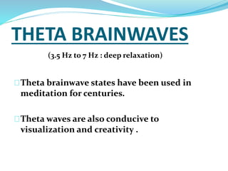 THETA BRAINWAVES 
(3.5 Hz to 7 Hz : deep relaxation) 
Theta brainwave states have been used in 
meditation for centuries. 
Theta waves are also conducive to 
visualization and creativity . 
 