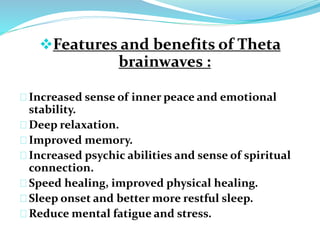 Features and benefits of Theta 
brainwaves : 
Increased sense of inner peace and emotional 
stability. 
Deep relaxation. 
Improved memory. 
Increased psychic abilities and sense of spiritual 
connection. 
Speed healing, improved physical healing. 
Sleep onset and better more restful sleep. 
Reduce mental fatigue and stress. 
 