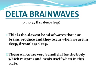 DELTA BRAINWAVES 
(0.1 to 3.5 Hz : deep sleep) 
This is the slowest band of waves that our 
brains produce and they occur when we are in 
deep, dreamless sleep. 
These waves are very beneficial for the body 
which restores and heals itself when in this 
state. 
 