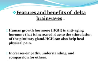 Features and benefits of delta 
brainwaves : 
Human growth hormone (HGH) is anti-aging 
hormone that is increased ,due to the stimulation 
of the pituitary gland.HGH can also help heal 
physical pain. 
Increases empathy, understanding, and 
compassion for others. 
 