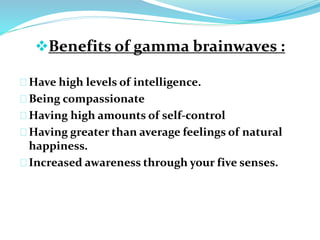 Benefits of gamma brainwaves : 
Have high levels of intelligence. 
Being compassionate 
Having high amounts of self-control 
Having greater than average feelings of natural 
happiness. 
Increased awareness through your five senses. 
 