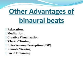 Other Advantages of 
binaural beats 
Relaxation. 
Meditation. 
Creative Visualization. 
‘Chakra’ Tuning. 
Extra Sensory Perception (ESP). 
Remote Viewing. 
Lucid Dreaming 
 