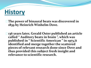 History 
The power of binaural beats was discovered in 
1839 by Heinrich Winhelm Dove. 
136 years later, Gerald Oster published an article 
called “ Auditory beats in brain ”, which was 
published in “ Scientific American ” in 1973,it 
identified and merge together the scattered 
pieces of relevant research done since Dove and 
thus provided this subject fresh insight and 
relevance to scientific research. 
 