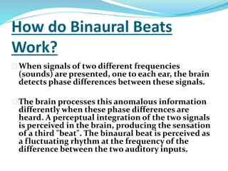How do Binaural Beats 
Work? 
When signals of two different frequencies 
(sounds) are presented, one to each ear, the brain 
detects phase differences between these signals. 
The brain processes this anomalous information 
differently when these phase differences are 
heard. A perceptual integration of the two signals 
is perceived in the brain, producing the sensation 
of a third "beat". The binaural beat is perceived as 
a fluctuating rhythm at the frequency of the 
difference between the two auditory inputs. 
 