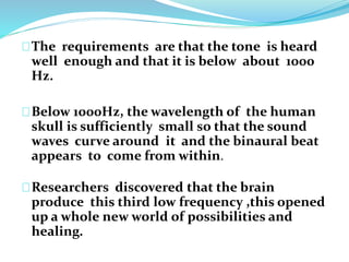 The requirements are that the tone is heard 
well enough and that it is below about 1000 
Hz. 
Below 1000Hz, the wavelength of the human 
skull is sufficiently small so that the sound 
waves curve around it and the binaural beat 
appears to come from within. 
Researchers discovered that the brain 
produce this third low frequency ,this opened 
up a whole new world of possibilities and 
healing. 
 